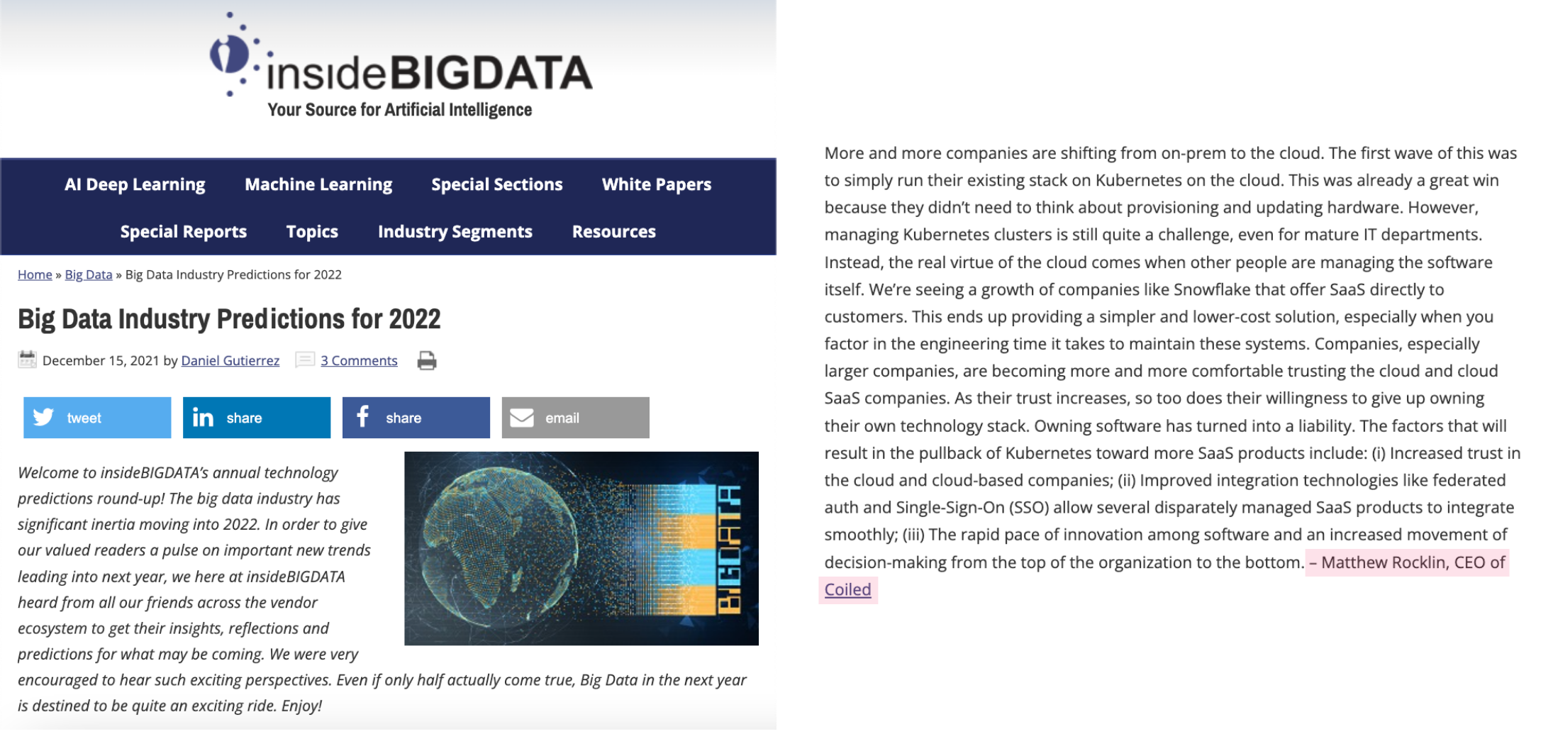 Presione mencionar el contenido de la imagen del ejemplo n.º 2: Artículo Inside Big Data. Título: "Predicciones de la industria de Big Data para 2022". Texto del cuerpo: "Cada vez más empresas están cambiando de local a la nube. La primera ola de esto fue simplemente ejecutar su pila existente en Kubernetes en la nube. Esto ya fue una gran victoria porque no necesitaban pensar sobre el aprovisionamiento y la actualización del hardware. Sin embargo, administrar los clústeres de Kubernetes sigue siendo un gran desafío, incluso para los departamentos de TI maduros. En cambio, la verdadera virtud de la nube surge cuando otras personas administran el software en sí. Estamos viendo un crecimiento de empresas como Snowflake que ofrecen SaaS directamente a los clientes. Esto termina brindando una solución más simple y de menor costo, especialmente cuando se tiene en cuenta el tiempo de ingeniería que se necesita para mantener estos sistemas. Las empresas, especialmente las más grandes, se sienten cada vez más cómodas confiando en la nube. y empresas SaaS en la nube. A medida que aumenta su confianza, también lo hace su disposición a renunciar a poseer su propia pila de tecnología. Poseer software se ha convertido en una responsabilidad. Los factores que resultarán en n El retroceso de Kubernetes hacia más productos SaaS incluye: (i) Mayor confianza en la nube y en las empresas basadas en la nube; (ii) Las tecnologías de integración mejoradas, como la autenticación federada y el inicio de sesión único (SSO), permiten que varios productos SaaS administrados de manera dispar se integren sin problemas; (iii) El rápido ritmo de innovación entre el software y un mayor movimiento de toma de decisiones desde la parte superior de la organización hacia abajo. – Matthew Rocklin, director ejecutivo de Coiled"