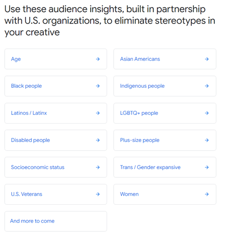 Wawasan pemirsa dari alat pemasaran Google untuk membantu menghilangkan stereotip dan membuat iklan lebih inklusif. Termasuk kategori seperti usia, orang cacat, status sosial ekonomi, orang LGBTQ+, dll.